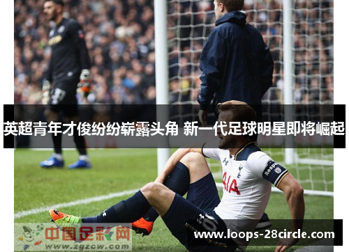 英超青年才俊纷纷崭露头角 新一代足球明星即将崛起 英超青年才俊纷纷崭露头角 新一代足球明星即将崛起
