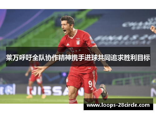 莱万呼吁全队协作精神携手进球共同追求胜利目标 莱万呼吁全队协作精神携手进球共同追求胜利目标