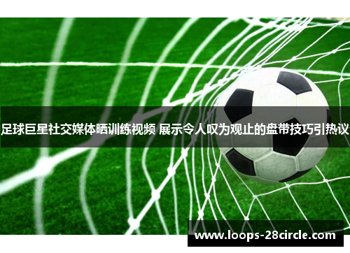 足球巨星社交媒体晒训练视频 展示令人叹为观止的盘带技巧引热议