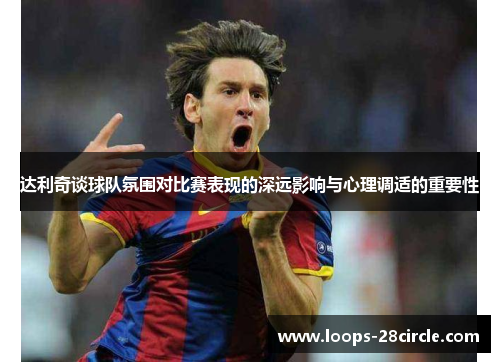 达利奇谈球队氛围对比赛表现的深远影响与心理调适的重要性