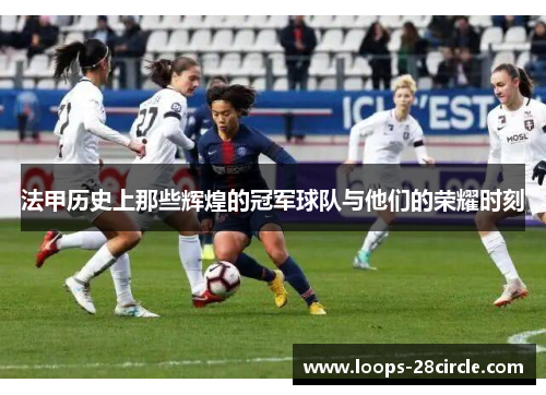 法甲历史上那些辉煌的冠军球队与他们的荣耀时刻 法甲历史上那些辉煌的冠军球队与他们的荣耀时刻