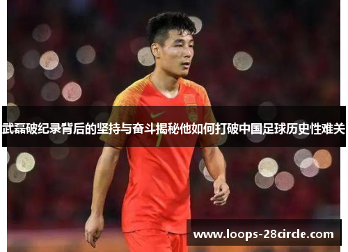 武磊破纪录背后的坚持与奋斗揭秘他如何打破中国足球历史性难关 武磊破纪录背后的坚持与奋斗揭秘他如何打破中国足球历史性难关