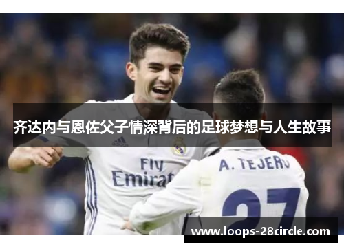 齐达内与恩佐父子情深背后的足球梦想与人生故事