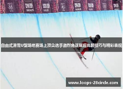 自由式滑雪U型场地赛场上顶尖选手激烈角逐展现高超技巧与精彩表现 自由式滑雪U型场地赛场上顶尖选手激烈角逐展现高超技巧与精彩表现