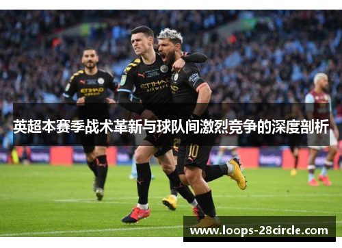 英超本赛季战术革新与球队间激烈竞争的深度剖析