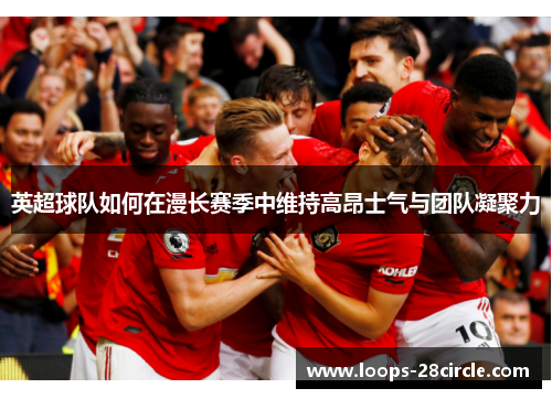 英超球队如何在漫长赛季中维持高昂士气与团队凝聚力