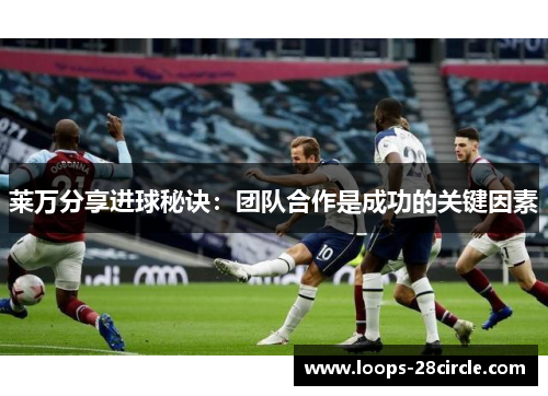 莱万分享进球秘诀：团队合作是成功的关键因素