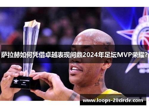 萨拉赫如何凭借卓越表现问鼎2024年足坛MVP荣耀? 萨拉赫如何凭借卓越表现问鼎2024年足坛MVP荣耀?
