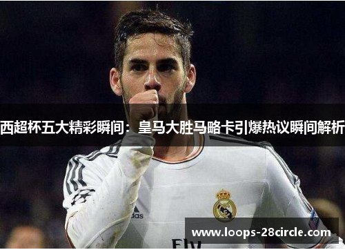 西超杯五大精彩瞬间：皇马大胜马略卡引爆热议瞬间解析