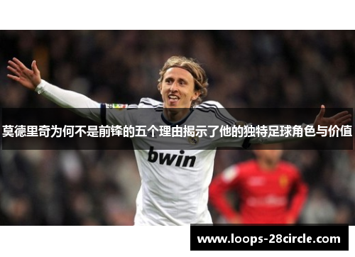 莫德里奇为何不是前锋的五个理由揭示了他的独特足球角色与价值
