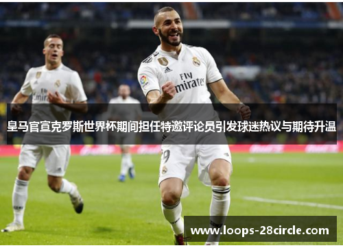 皇马官宣克罗斯世界杯期间担任特邀评论员引发球迷热议与期待升温