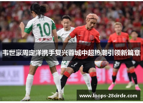 韦世豪周定洋携手复兴蓉城中超热潮引领新篇章 韦世豪周定洋携手复兴蓉城中超热潮引领新篇章