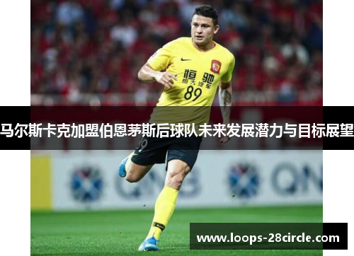 马尔斯卡克加盟伯恩茅斯后球队未来发展潜力与目标展望 马尔斯卡克加盟伯恩茅斯后球队未来发展潜力与目标展望