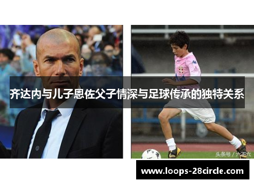齐达内与儿子恩佐父子情深与足球传承的独特关系 齐达内与儿子恩佐父子情深与足球传承的独特关系