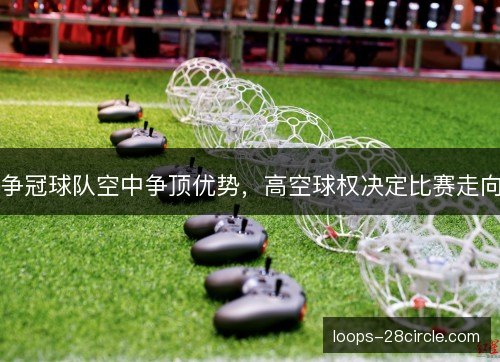 争冠球队空中争顶优势，高空球权决定比赛走向